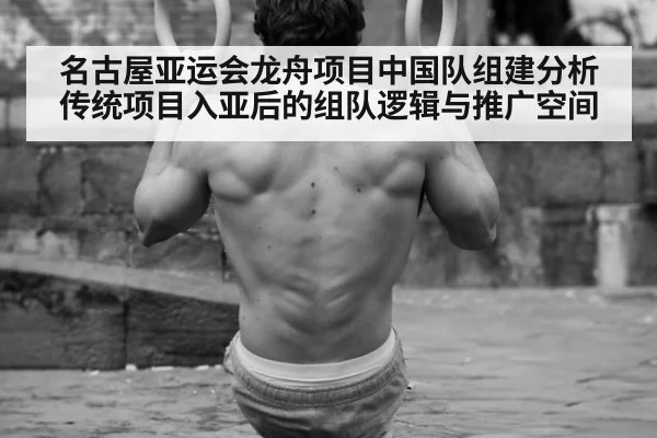 名古屋亚运会龙舟项目中国队组建分析 传统项目入亚后的组队逻辑与推广空间