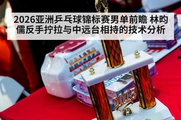 2026亚洲乒乓球锦标赛男单前瞻 林昀儒反手拧拉与中远台相持的技术分析